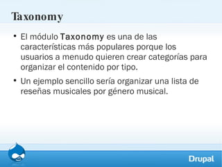 Taxonomy El módulo  Taxonomy  es una de las características más populares porque los usuarios a menudo quieren crear categorías para organizar el contenido por tipo.  Un ejemplo sencillo sería organizar una lista de reseñas musicales por género musical. 