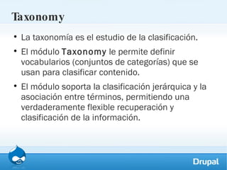 Taxonomy La taxonomía es el estudio de la clasificación.  El módulo  Taxonomy  le permite definir vocabularios (conjuntos de categorías) que se usan para clasificar contenido.  El módulo soporta la clasificación jerárquica y la asociación entre términos, permitiendo una verdaderamente flexible recuperación y clasificación de la información.  