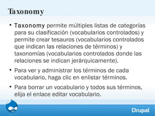 Taxonomy Taxonomy  permite múltiples listas de categorías para su clasificación (vocabularios controlados) y permite crear tesauros (vocabularios controlados que indican las relaciones de términos) y taxonomías (vocabularios controlados donde las relaciones se indican jerárquicamente).  Para ver y administrar los términos de cada vocabulario, haga clic en enlistar términos.  Para borrar un vocabulario y todos sus términos, elija el enlace editar vocabulario. 