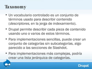 Taxonomy Un vocabulario controlado es un conjunto de términos usado para describir contenido ( descriptores , en la jerga de indexamiento).  Drupal permite describir cada pieza de contenido usando uno o varios de estos términos.  Para implementaciones sencillas, puede crear un conjunto de categorías sin subcategorías, algo parecido a las secciones de Slashdot.  Para implementaciones más complejas, podría crear una lista jerárquica de categorías. 