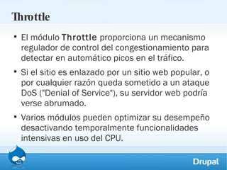 Throttle El módulo  Throttle  proporciona un mecanismo regulador de control del congestionamiento para detectar en automático picos en el tráfico.  Si el sitio es enlazado por un sitio web popular, o por cualquier razón queda sometido a un ataque DoS ("Denial of Service"), su servidor web podría verse abrumado.  Varios módulos pueden optimizar su desempeño desactivando temporalmente funcionalidades intensivas en uso del CPU.  