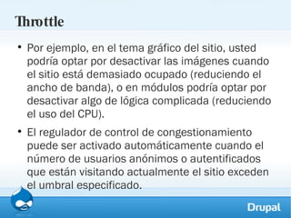 Throttle Por ejemplo, en el tema gráfico del sitio, usted podría optar por desactivar las imágenes cuando el sitio está demasiado ocupado (reduciendo el ancho de banda), o en módulos podría optar por desactivar algo de lógica complicada (reduciendo el uso del CPU). El regulador de control de congestionamiento puede ser activado automáticamente cuando el número de usuarios anónimos o autentificados que están visitando actualmente el sitio exceden el umbral especificado. 
