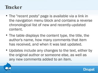Tracker The "recent posts" page is available via a link in the navigation menu block and contains a reverse chronological list of new and recently-updated content.  The table displays the content type, the title, the author's name, how many comments that item has received, and when it was last updated.  Updates include any changes to the text, either by the original author or someone else, as well as any new comments added to an item.  
