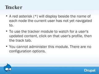 Tracker A red asterisk (*) will display beside the name of each node the current user has not yet navigated to.  To use the tracker module to watch for a user's updated content, click on that user's profile, then the track tab. You cannot administer this module. There are no configuration options.  