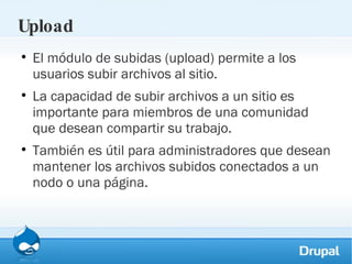 Upload El módulo de subidas (upload) permite a los usuarios subir archivos al sitio.  La capacidad de subir archivos a un sitio es importante para miembros de una comunidad que desean compartir su trabajo.  También es útil para administradores que desean mantener los archivos subidos conectados a un nodo o una página. 