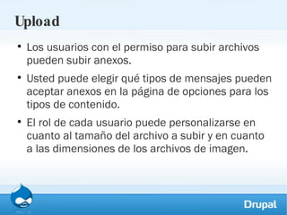 Upload Los usuarios con el permiso para subir archivos pueden subir anexos.  Usted puede elegir qué tipos de mensajes pueden aceptar anexos en la página de opciones para los tipos de contenido.  El rol de cada usuario puede personalizarse en cuanto al tamaño del archivo a subir y en cuanto a las dimensiones de los archivos de imagen. 