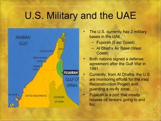 U.S. Military and the UAE The U.S. currently has 2 military bases in the UAE. Fujairah (East Coast) Al Dhafra Air Base (West Coast) Both nations signed a defense agreement after the Gulf War in 1991. Currently, from Al Dhafra, the U.S. are monitoring efforts for the Iraqi Reconstruction Project and guarding a no-fly zone. Fujairah is a port that mostly houses oil tankers going to and fro. 