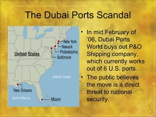 The Dubai Ports Scandal In mid February of ’06, Dubai Ports World buys out P&O Shipping company, which currently works out of 6 U.S. ports. The public believes the move is a direct threat to national security. 