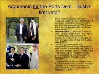 Arguments  for  the Ports Deal…Bush’s first veto? Q  “Mr. President, leaders in Congress, including Senator Frist, have said that they'll take action to stop the port control shift if you don't reverse course on it. What do you say to those in Congress who plan to take legislative action?  THE PRESIDENT : They ought to listen to what I have to say about this. They ought to look at the facts, and understand the consequences of what they're going to do. But if they pass a law, I'll deal with it,  with a veto  (2/21/06).” “ We have got to strengthen our relationships and friendships with moderate Arab countries in the Middle East…UAE is a valued and strategic partner…I'm committed to strengthening our relationship with the UAE and explaining why it's important to Congress and the American people (3/10/06).” “ Congress was still very much opposed to it…I'm concerned about a broader message this issue could send to our friends and allies around the world, particularly in the Middle East (3/10/06).” 