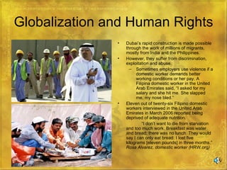 Globalization and Human Rights Dubai’s rapid construction is made possible through the work of millions of migrants, mostly from India and the Philippines. However, they suffer from discrimination, exploitation and abuse. Sometimes employers use violence if a domestic worker demands better working conditions or her pay. A Filipina domestic worker in the United Arab Emirates said, “I asked for my salary and she hit me. She slapped me, my nose bled.” Eleven out of twenty-six Filipino domestic workers interviewed in the United Arab Emirates in March 2006 reported being deprived of adequate nutrition.  “ I don’t want to die from starvation and too much work. Breakfast was water and bread; there was no lunch. They would say I can only eat bread. I lost five kilograms [eleven pounds] in three months.”  Rosa Alvarez, domestic worker ( HRW.org ) 