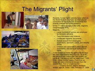 The Migrants’ Plight Recently, human rights activists have called on the World Bank to champion an international convention for the protection of migrants that recently entered the Dubai workforce. Of the 17 million workers in the UAE, migrants comprise some 90%. Migrants: Large numbers of women are employed as domestic servants Face intimidation and violence. Confiscate migrants’ documents. Sexual assault from employees, supervisors, sponsors, police, and security forces. Children are vulnerable to labor, sexual exploitation, and denial of basic human rights. “ I was locked up inside the agency for 45 days. We were Indonesians and Filipinos; 25 of us. We got food only once a day. We couldn’t go out at all. The agency said we owed them 1,500 Dhm – three months’ salary. Five of us ran away; we used a blanket to escape from the second floor. Four of us got injured.”   –  Cristina Suarez, Filipina domestic worker, age 26, Dubai, UAE, February 27, 2006 