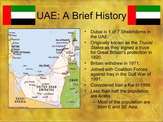 UAE: A Brief History Dubai is 1 of 7 Sheikhdoms in the UAE. Originally known as the  Trucial States  as they signed a truce for Great Britain’s protection in 1820. Britain withdrew in 1971. Joined with Coalition Forces against Iraq in the Gulf War of 1991. Considered Iran a foe in 1999. Less than half the population are Arabs Most of the population are from E and SE Asia. 