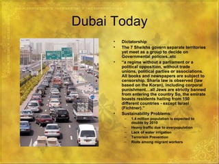 Dubai Today Dictatorship The 7 Sheikhs govern separate territories yet meet as a group to decide on Governmental policies..etc “ a regime without a parliament or a political opposition, without trade unions, political parties or associations. All books and newspapers are subject to censorship. Sharia law is observed (law based on the Koran), including corporal punishment…all Jews are strictly banned from entering the country So, the emirate boasts residents hailing from 150 different countries - except Israel (Fichtner).”   Sustainability Problems: 1.4 million population is expected to double by 2010 Heavy traffic due to overpopulation Lack of water irrigation Terrorism Prevention Riots among migrant workers 