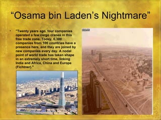 “ Osama bin Laden’s Nightmare” "Twenty years ago, four companies operated a few cargo cranes in this free trade zone. Today, 6,300 companies from 100 countries have a presence here, and they are joined by new companies every day. A nodal point of world trade has taken shape in an extremely short time, linking India and Africa, China and Europe (Fichtner)."   