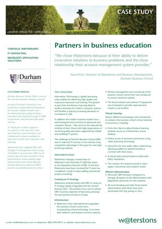 CASE STUDY


 CREATIVE • PROACTIVE • DEPENDABLE




                                                Partners in business education
 STRATEGIC PARTNERSHIPS
 IT CONSULTING
                                                “We chose Waterstons because of their ability to deliver
 MICROSOFT APPLICATION
                                                innovative solutions to business problems and the close
 SOLUTIONS
                                                relationship their account management system provides.”

                                                                 Steve Prior, Director of Operations and Business Development,
                                                                                                       Durham Business School



 CUSTOMER PROFILE                                                                                     • Remote management and monitoring of the
                                                THE CHALLENGE
                                                                                                        business school’s server farm was introduced
 Durham Business School (DBS) is one of         Information Technology is rapidly becoming
                                                                                                        to ensure maximum uptime.
 the premier European business schools.         a key enabler for delivering high quality and
                                                                                                      • The lecture theatre and seminar IT equipment
                                                responsive education and training. The growth
 As part of Durham University it has                                                                    was revamped to provide improved and
                                                in part time and distance learning allied to
 acquired an unprecedented reputation                                                                   simple to use facilities.
                                                student demands for modern computer systems
 for business related research and              and facilities is placing increasing demands on
 for delivering high quality business                                                                 Virtual Learning
                                                incumbent IT staff.
 education and training through its MBA                                                               Various different technologies were introduced
 programmes and Executive Education             In addition the modern business student has a         to enhance the business school’s virtual learning
 services.                                      well developed level of technical awareness and       environment, including:
                                                computer literacy. They arrive at the educational
 A critical part of DBS’s appeal to                                                                   • Citrix thin client to allow Distance learning
                                                institute of their choice with high expectations of
 its students is the suite of IT tools                                                                  students access to a full business school
                                                receiving quality education supported by reliable
 and extensive communication and                                                                        desktop.
                                                and enabling IT systems.
 collaboration systems available to
                                                                                                      • Online access to seminars and lectures using
 help them further their education and          The challenge at Durham Business School (DBS)
                                                                                                        video streaming technology.
 learning.                                      was to make the IT services in the institute a key
                                                competitive advantage in the quest for new high       • Interactive On-Line audio video conferencing
 Waterstons have supplied DBS with              achieving students.                                     allowing students to attend tutorials or
 strategic IT management and a range
                                                                                                        converse with their tutors.
 of ﬂexible IT services from 2001 to the
                                                IMPLEMENTATION
 present day and have worked in close                                                                 • A school wide intranet based on Microsoft
 partnership to create leading edge                                                                     Ofﬁce SharePoint.
                                                Waterstons manage a mixed team of
 administrative and virtual learning            Waterstons and University IT staff that report
                                                                                                      • The creation of a research portal to share
 facilities that have reinforced DBS’s          to the Operations Director of DBS. In the time
                                                                                                        papers, documents and research results.
 position as a leading business school.         Waterstons have been involved the IT team has
                                                completed a range of value adding educational         Efﬁcient Administration
                                                projects including:                                   • Microsoft CRM has been conﬁgured to
                                                                                                        manage all aspects of the Administration and
                                                Creating an IT Strategy
                                                                                                        Registration processes for new students.
                                                Waterstons worked closely with DBS to create an
                                                                                                      • All room booking and other forms based
                                                IT strategy tightly integrated with the school’s
                                                                                                        administrative work ﬂows have been
                                                business plan. The primary focus was to achieve
                                                                                                        automated with big savings in time.
                                                DBS’s business objective of becoming amongst
                                                the top business schools in Europe.

                                                Infrastructure
                                                • Waterstons have rationalised and upgraded
                                                  the business school’s server farm,
                                                  incorporating virtual technology, to increase
                                                  their resilience and disaster recovery capacity.



                              • telephone: 0845 094 094 5 • website: www.waterstons.com
e-mail: info@waterstons.com
 