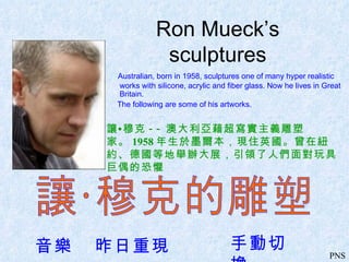 Ron Mueck’s sculptures ,[object Object],[object Object],讓•穆克 -- 澳大利亞藉超寫實主義雕塑家。 1958 年生於墨爾本，現住英國。曾在紐約、德國等地舉辦大展，引領了人們面對玩具巨偶的恐懼 讓·穆克的雕塑 音樂  昨日重現 手動切換 