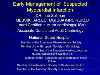 Early Management of  Suspected Myocardial Infarction DR Ihab Suliman MBBS(KHAR),ECFMG(USA)MRCP(UK),Board Certified nuclear cardiology(USA) Associate Consultant Adult Cardiology National Guard Hospital   Member of the European Atherosclerosis Society. Member of the  European Society of Cardiology. Member of the European working group on Nuclear Cardiology& Cardiac CT. Member of the  European Working group on Heart failure. Member of the American Society of Cardiovascular CT Member of the American Society of nuclear cardiology 