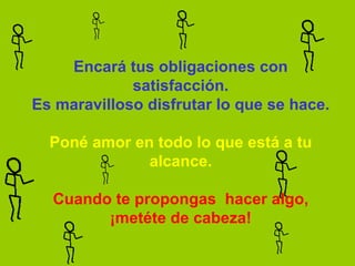 Encará tus obligaciones con satisfacción. Es maravilloso disfrutar lo que se hace.   Poné amor en todo lo que está a tu alcance.   Cuando te propongas  hacer algo, ¡metéte de cabeza! 