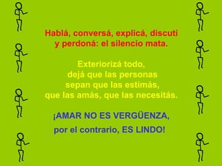 Hablá, conversá, explicá, discutí y perdoná: el silencio mata.   Exteriorizá todo,  dejá que las personas  sepan que las estimás, que las amás, que las necesitás.   ¡AMAR NO ES VERGÜENZA, por el contrario, ES LINDO!   