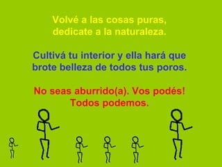 Volvé a las cosas puras, dedicate a la naturaleza.   Cultivá tu interior y ella hará que brote belleza de todos tus poros.   No seas aburrido(a). Vos podés! Todos podemos. 