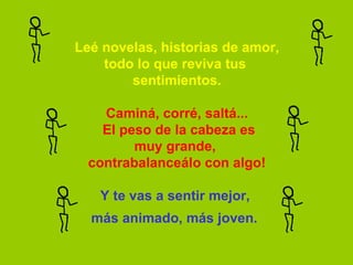 Leé novelas, historias de amor, todo lo que reviva tus  sentimientos.   Caminá, corré, saltá...  El peso de la cabeza es muy grande,  contrabalanceálo con algo!   Y te vas a sentir mejor,  más animado, más joven.   