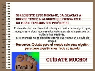Si recibiste este mensaje, da gracias a Dios de tener a alguien que piensa en ti.  No todos tenemos ese privilegio.  Envía este documento a todos los que consideres amigos tuyos, aunque esto signifique reenviar este mensaje a la persona de quién lo has recibido.  Si el mensaje te es devuelto sabrás que tienes un círculo de amigos.   Recuerda: Quizás para el mundo solo seas alguién, pero para alguién eres todo su mundo. Cuídate Mucho! 