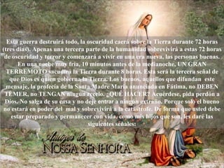 Esta guerra destruirá todo, la oscuridad caerá sobre la Tierra durante 72 horas (tres días). Apenas una tercera parte de la humanidad sobrevivirá a estas 72 horas de oscuridad y terror y comenzará a vivir en una era nueva, las personas buenas. En una noche muy fría, 10 minutos antes de la medianoche, UN GRAN TERREMOTO sacudirá la Tierra durante 8 horas. Esta será la tercera señal de que Dios es quien gobierna la Tierra. Los buenos, aquellos que difundan  este mensaje, la profecía de la Santa Madre María anunciada en Fátima, no DEBEN TEMER, no TENGAN ningún recelo. ¿QUÉ HACER? Acuérdese, pida perdón a Dios. No salga de su casa y no deje  entrar   a ningún extraño. Porque solo el bueno no estará en poder del  mal y sobrevivirá a la catástrofe. De forma que usted debe estar preparado y permanecer con vida, como mis hijos que son, les daré las siguientes señales: 