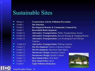 Sustainable Sites
 Prereq 1Prereq 1 Construction Activity Pollution PreventionConstruction Activity Pollution Prevention
 Credit 1Credit 1 Site SelectionSite Selection
 Credit 2Credit 2 Development Density & Community ConnectivityDevelopment Density & Community Connectivity
 Credit 3Credit 3 Brownfield RedevelopmentBrownfield Redevelopment
 Credit 4.1Credit 4.1 Alternative TransportationAlternative Transportation, Public Transportation Access, Public Transportation Access
 Credit 4.2Credit 4.2 Alternative TransportationAlternative Transportation, Bicycle Storage & Changing Rooms, Bicycle Storage & Changing Rooms
 Credit 4.3Credit 4.3 Alternative TransportationAlternative Transportation, Low-Emitting & Fuel Efficient, Low-Emitting & Fuel Efficient
VehiclesVehicles
 Credit 4.4Credit 4.4 Alternative TransportationAlternative Transportation, Parking Capacity, Parking Capacity
 Credit 5.1Credit 5.1 Site DevelopmentSite Development, Protect or Restore Habitat, Protect or Restore Habitat
 Credit 5.2Credit 5.2 Site DevelopmentSite Development, Maximize Open Space, Maximize Open Space
 Credit 6.1Credit 6.1 Stormwater DesignStormwater Design, Quantity Control, Quantity Control
 Credit 6.2Credit 6.2 Stormwater DesignStormwater Design, Quality Control, Quality Control
 Credit 7.1Credit 7.1 Heat Island EffectHeat Island Effect, Non-Roof, Non-Roof
 Credit 7.2Credit 7.2 Heat Island EffectHeat Island Effect, Roof, Roof
 Credit 8Credit 8 Light Pollution ReductionLight Pollution Reduction
Total Possible Points: 14Total Possible Points: 14

 