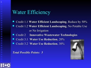 Water Efficiency
 Credit 1.1Credit 1.1 Water Efficient LandscapingWater Efficient Landscaping, Reduce by 50%, Reduce by 50%
 Credit 1.2Credit 1.2 Water Efficient LandscapingWater Efficient Landscaping, No Potable Use, No Potable Use
or No Irrigationor No Irrigation
 Credit 2Credit 2 Innovative Wastewater TechnologiesInnovative Wastewater Technologies
 Credit 3.1Credit 3.1 Water Use ReductionWater Use Reduction, 20%, 20%
 Credit 3.2Credit 3.2 Water Use ReductionWater Use Reduction, 30%, 30%
Total Possible Points: 5Total Possible Points: 5

 