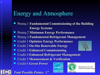 Energy and Atmosphere
 Prereq 1Prereq 1 Fundamental Commissioning of the BuildingFundamental Commissioning of the Building
Energy SystemsEnergy Systems
 Prereq 2Prereq 2 Minimum Energy PerformanceMinimum Energy Performance
 Prereq 3Prereq 3 Fundamental Refrigerant ManagementFundamental Refrigerant Management
 Credit 1Credit 1 Optimize Energy PerformanceOptimize Energy Performance
 Credit 2Credit 2 On-Site Renewable EnergyOn-Site Renewable Energy
 Credit 3Credit 3 Enhanced CommissioningEnhanced Commissioning
 Credit 4Credit 4 Enhanced Refrigerant ManagementEnhanced Refrigerant Management
 Credit 5Credit 5 Measurement & VerificationMeasurement & Verification
 Credit 6Credit 6 Green PowerGreen Power
Total Possible Points: 17Total Possible Points: 17

 