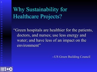 Why Sustainability for
Healthcare Projects?
““Green hospitals are healthier for the patients,Green hospitals are healthier for the patients,
doctors, and nurses; use less energy anddoctors, and nurses; use less energy and
water; and have less of an impact on thewater; and have less of an impact on the
environment”environment”
--US Green Building Council--US Green Building Council

 