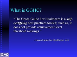 What is GGHC?
““The Green Guide For Healthcare is aThe Green Guide For Healthcare is a self-self-
certifyingcertifying best practices toolkit; such as, itbest practices toolkit; such as, it
does not provide achievement leveldoes not provide achievement level
threshold rankings.”threshold rankings.”
--Green Guide for Healthcare v2.2--Green Guide for Healthcare v2.2

 