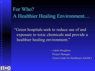For Who?
A Healthier Healing Environment…
““Green hospitals seek to reduce use of andGreen hospitals seek to reduce use of and
exposure to toxic chemicals and provide aexposure to toxic chemicals and provide a
healthier healing environment.”healthier healing environment.”
--Adele Houghton,--Adele Houghton,
Project Manager,Project Manager,
Green Guide for Healthcare (GGHC)Green Guide for Healthcare (GGHC)

 