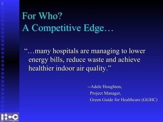 For Who?
A Competitive Edge…
“…“…many hospitals are managing to lowermany hospitals are managing to lower
energy bills, reduce waste and achieveenergy bills, reduce waste and achieve
healthier indoor air quality.”healthier indoor air quality.”
--Adele Houghton,--Adele Houghton,
Project Manager,Project Manager,
Green Guide for Healthcare (GGHC)Green Guide for Healthcare (GGHC)

 