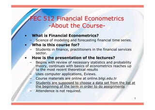 FEC 512 Financial Econometrics
         -About the Course-
•       What is Financial Econometrics?
    –    Science of modeling and forecasting financial time series.
•       Who is this course for?
    –    Students in finance, practitioners in the financial services
         sector.
•       How is the presentation of the lectures?
    –    Begins with review of necessary statistics and probability
         theory, continues with basics of econometrics reaches up
         to the most recent theoretical results
    –    Uses computer applications, Eviews.
    –    Course materials are online at online.bilgi.edu.tr
    –    Students are supposed to choose a data set from the list at
         the beginning of the term in order to do assignments
    –    Attendence is not required.

                                                                        1
 