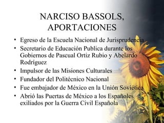 NARCISO BASSOLS, APORTACIONES Egreso de la Escuela Nacional de Jurisprudencia Secretario de Educación Publica durante los Gobiernos de Pascual Ortiz Rubio y Abelardo Rodríguez Impulsor de las Misiones Culturales Fundador del Politécnico Nacional Fue embajador de México en la Unión Soviética Abrió las Puertas de México a los Españoles  exiliados por la Guerra Civil Española 