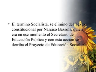 El termino Socialista, se elimino del Texto constitucional por Narciso Bassols. quien era en ese momento el Secretario de Educación Publica y con esta acción se derriba el Proyecto de Educación Socialista. 