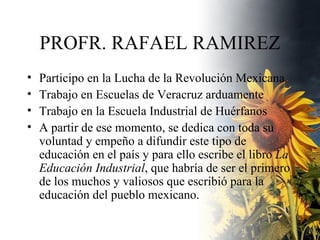 PROFR. RAFAEL RAMIREZ Participo en la Lucha de la Revolución Mexicana. Trabajo en Escuelas de Veracruz arduamente Trabajo en la Escuela Industrial de Huérfanos  A partir de ese momento, se dedica con toda su voluntad y empeño a difundir este tipo de educación en el país y para ello escribe el libro  La Educación Industrial , que habría de ser el primero de los muchos y valiosos que escribió para la educación del pueblo mexicano.  