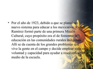 Por el año de 1923, debido a que se planeó un nuevo sistema para educar a los mexicanos, Rafael Ramírez formó parte de una primera Misión Cultural, cuyo propósito era el de fomentar la educación en las comunidades rurales indígenas. Allí se da cuenta de los grandes problemas que vive la gente en el campo y decide emplear toda su voluntad y capacidad para ayudar a resolverlos por medio de la escuela.  