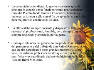 La comunidad aprendieran lo que es necesario aprender, sino que la escuela debía funcionar como una verdadera Casa del Pueblo donde también los adultos, hombres y mujeres, asistieran a ella con el fin de aprender cosas útiles para mejorar sus condiciones de vida.  En ellas estaba siempre presente y dispuesto al trabajo el maestro, el profesor rural, humilde, pero siempre digno, siempre respetado y apreciado por la gente.  Claro que esta obra tan grande no fue producto únicamente del pensamiento y del trabajo de don Rafael Ramírez, sino que en ella participaron otros grandes maestros y, sobre todo, los sufridos profesores rurales que con muchos sacrificios y extraordinaria dedicación hicieron realidad la Escuela Rural Mexicana. 