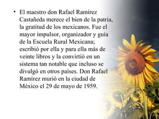 El maestro don Rafael Ramírez Castañeda merece el bien de la patria, la gratitud de los mexicanos. Fue el mayor impulsor, organizador y guía de la Escuela Rural Mexicana; escribió por ella y para ella más de veinte libros y la convirtió en un sistema tan notable que incluso se divulgó en otros países. Don Rafael Ramírez murió en la ciudad de México el 29 de mayo de 1959. 