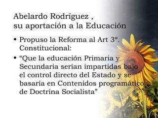 Abelardo Rodríguez , su aportación a la Educación Propuso la Reforma al Art 3º. Constitucional: “ Que la educación Primaria y Secundaria serían impartidas bajo el control directo del Estado y se basaría en Contenidos programático de Doctrina Socialista” 