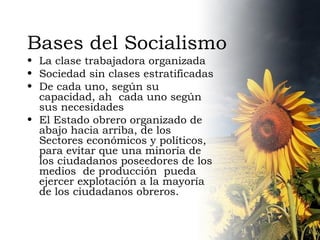 Bases del Socialismo La clase trabajadora organizada Sociedad sin clases estratificadas De cada uno, según su capacidad, ah  cada uno según sus necesidades El Estado obrero organizado de abajo hacia arriba, de los Sectores económicos y políticos, para evitar que una minoría de los ciudadanos poseedores de los medios  de producción  pueda ejercer explotación a la mayoría de los ciudadanos obreros. 