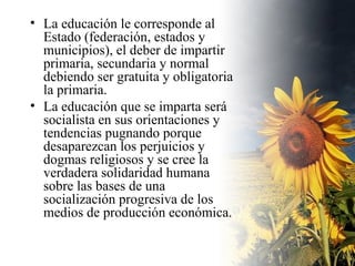 La educación le corresponde al Estado (federación, estados y municipios), el deber de impartir primaria, secundaria y normal debiendo ser gratuita y obligatoria la primaria. La educación que se imparta será socialista en sus orientaciones y tendencias pugnando porque desaparezcan los perjuicios y dogmas religiosos y se cree la verdadera solidaridad humana sobre las bases de una socialización progresiva de los medios de producción económica. 