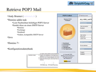 Retrieve POP3 Mail Andy Brunner (  notesnet.ch  ) Domino addin task   Liest Nachrichten beliebiger POP3-Server  Sendet diese an einen SMTP-Server Domino Exchange Sendmail Andere, kompatible SMTP Server   Java Domino 7+ Konfigurationsdatenbank 