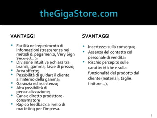 VANTAGGI Facilità nel reperimento di informazioni (trasparenza nei metodi di pagamento, Very Sign Secured… ); Divisione intuitiva e chiara tra brands, gamma, fasce di prezzo; Area offerte; Possibilità di guidare il cliente  all’interno della gamma; Garanzia ed assistenza; Alta possibilità di personalizzazione; Canale diretto produttore-consumatore Rapido feedback a livello di marketing per l’impresa. SVANTAGGI Incertezza sulla consegna; Assenza del contatto col personale di vendita; Rischio percepito sulle caratteristiche e sulla funzionalità del prodotto dal cliente (materiali, taglie, finiture… ). 