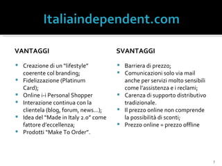 VANTAGGI Creazione di un “lifestyle” coerente col branding; Fidelizzazione (Platinum  Card); Online i-i Personal Shopper Interazione continua con la clientela (blog, forum, news…); Idea del “Made in Italy 2.0” come fattore d’eccellenza; Prodotti “Make To Order”. SVANTAGGI Barriera di prezzo; Comunicazioni solo via mail anche per servizi molto sensibili come l’assistenza e i reclami; Carenza di supporto distributivo tradizionale. Il prezzo online non comprende la possibilità di sconti; Prezzo online = prezzo offline 