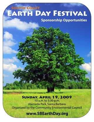South Coast
Earth Day Festival
                     Sponsorship Opportunities




       Sunday, April 19, 2009
                 10 a.m. to 5:30 p.m.
            Alameda Park, Santa Barbara
 Organized by the Community Environmental Council

          www.SBEarthDay.org
 