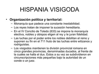 HISPANIA VISIGODA Organización política y territorial: Monarquía que padece una constante inestabilidad. Los reyes tratan de imponer la sucesión hereditaria. En el IV Concilio de Toledo (633) se impone la monarquía electiva, nobles y obispos eligen al rey y le juran fidelidad. Las luchas por el poder entre los nobles debilitan el reino y suponen su fin en el 711 fruto de las luchas entre witizanos y rodriguistas. Los visigodos mantienen la división provincial romana en cinco grandes provincias, denominadas ducados, al frente de la cuales se halla el dux. Estos a su vez se subdividieron en circunscripciones más pequeñas bajo la autoridad de un conde o un juez. 