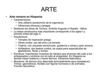 ARTE Arte romano en Hispania: Características: Arte utilitario (predominio de la ingeniería). Influencias etruscas y griegas. Destacan las obras de Tarraco, Emérita Augusta e Hispalis - Itálica. La etapa constructiva más importante corresponde a los siglos I y primera mitad del siglo II. Arquitectura: Templos de inspiración griega. Obras civiles: uso del arco y la bóveda. Teatros: con orquesta semicircular, graderíos o cávea y gran escena. Anfiteatros: dos teatros unidos, se usaba para espectáculos de gladiadores, fieras y luchas. Escultura: importantes muestras de retratos que arrancan del culto a los antepasados y continúa con el culto al emperador. En Hispania se denota mayor realismo y menor técnica. Influencia helenística. Mosaicos: de técnica muy depurada (principalmente opus tesselatum). Temas  geométricos, florales con figuras humanas o de animales. Función decorativa. 
